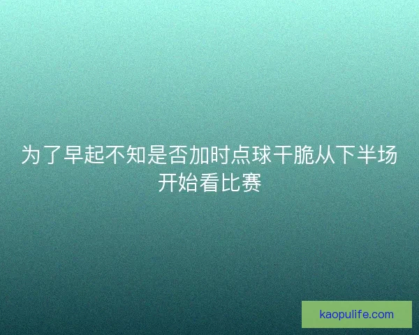 为了早起不知是否加时点球干脆从下半场开始看比赛 为了早起不知是否加时点球干脆从下半场开始看比赛