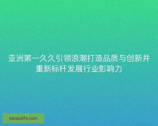 亚洲第一久久引领浪潮打造品质与创新并重新标杆发展行业影响力 亚洲第一久久引领浪潮打造品质与创新并重新标杆发展行业影响力
