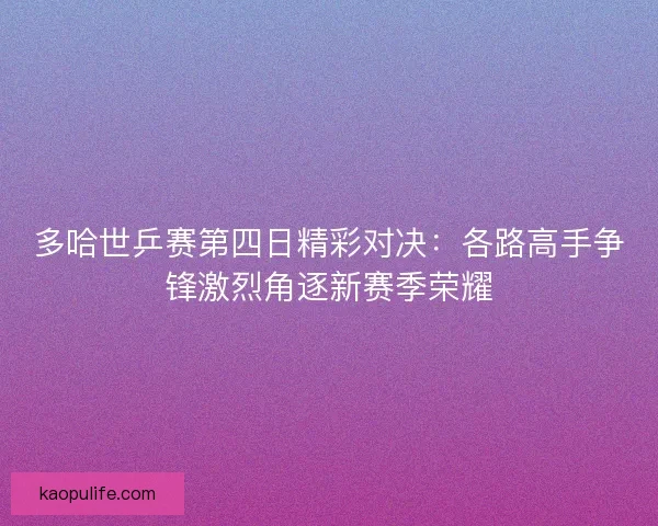 多哈世乒赛第四日精彩对决：各路高手争锋激烈角逐新赛季荣耀