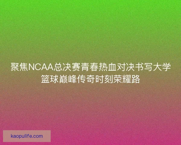 聚焦NCAA总决赛青春热血对决书写大学篮球巅峰传奇时刻荣耀路