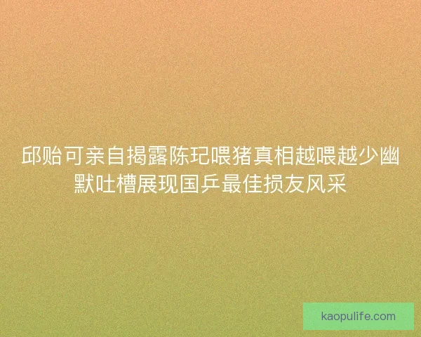 邱贻可亲自揭露陈玘喂猪真相越喂越少幽默吐槽展现国乒最佳损友风采