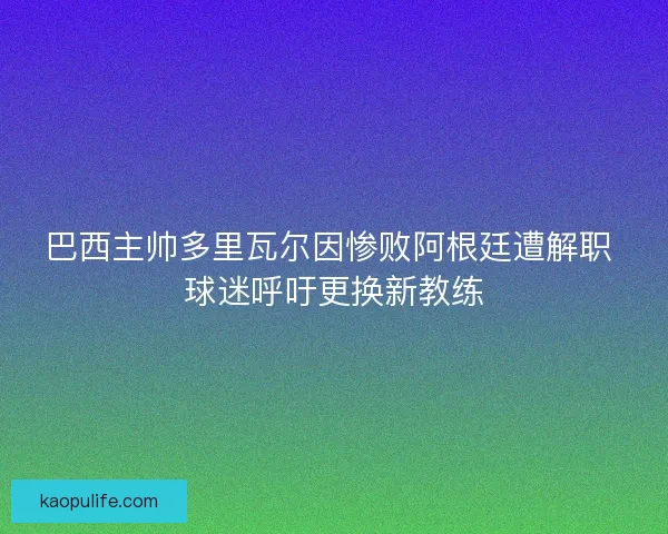 巴西主帅多里瓦尔因惨败阿根廷遭解职 球迷呼吁更换新教练