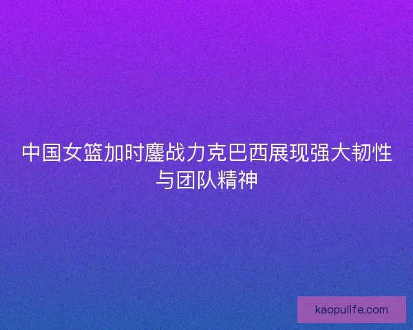 中国女篮加时鏖战力克巴西展现强大韧性与团队精神