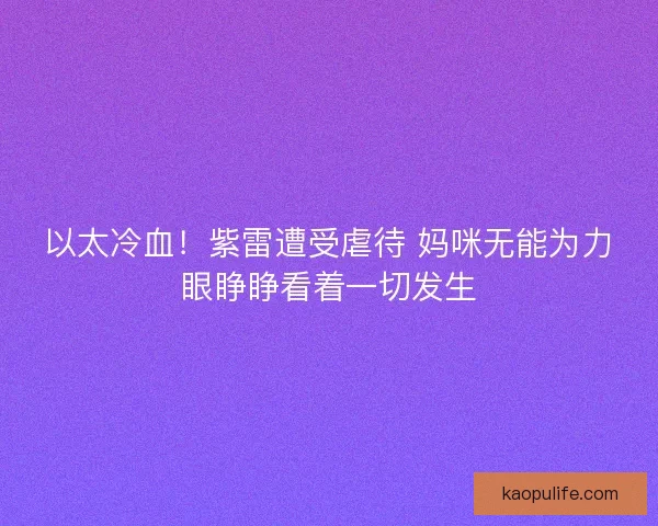 以太冷血！紫雷遭受虐待 妈咪无能为力眼睁睁看着一切发生