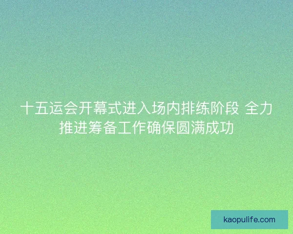 十五运会开幕式进入场内排练阶段 全力推进筹备工作确保圆满成功
