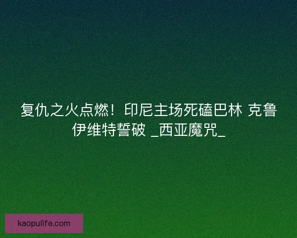 复仇之火点燃！印尼主场死磕巴林 克鲁伊维特誓破 _西亚魔咒_