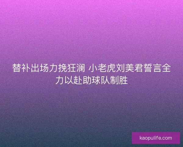替补出场力挽狂澜 小老虎刘美君誓言全力以赴助球队制胜