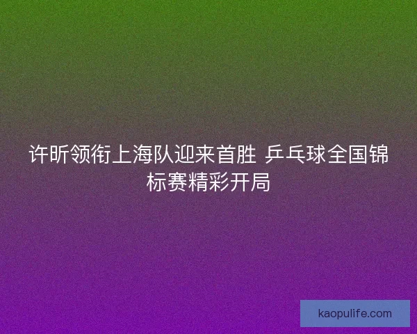 许昕领衔上海队迎来首胜 乒乓球全国锦标赛精彩开局 许昕领衔上海队迎来首胜 乒乓球全国锦标赛精彩开局