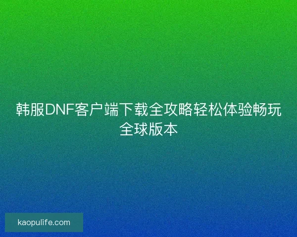 韩服DNF客户端下载全攻略轻松体验畅玩全球版本 韩服DNF客户端下载全攻略轻松体验畅玩全球版本
