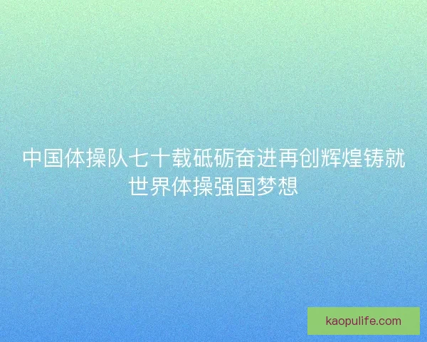 中国体操队七十载砥砺奋进再创辉煌铸就世界体操强国梦想