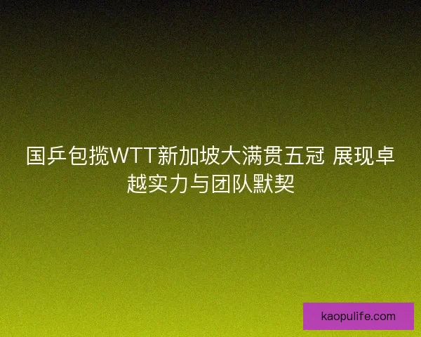 国乒包揽WTT新加坡大满贯五冠 展现卓越实力与团队默契