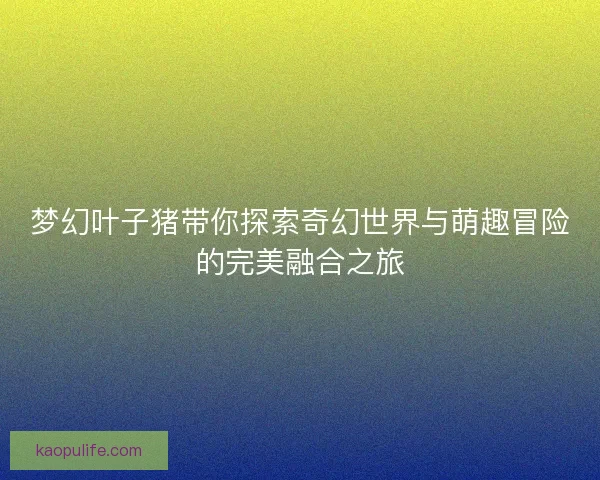 梦幻叶子猪带你探索奇幻世界与萌趣冒险的完美融合之旅