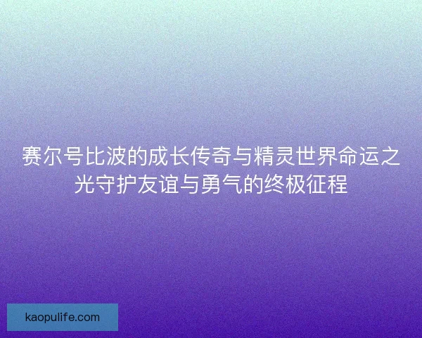 赛尔号比波的成长传奇与精灵世界命运之光守护友谊与勇气的终极征程