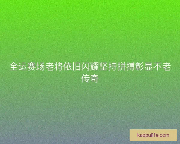全运赛场老将依旧闪耀坚持拼搏彰显不老传奇