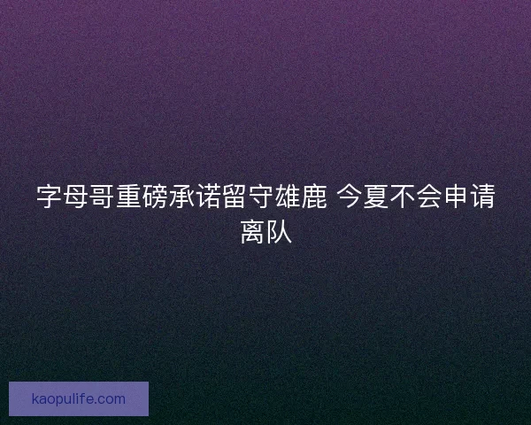 字母哥重磅承诺留守雄鹿 今夏不会申请离队