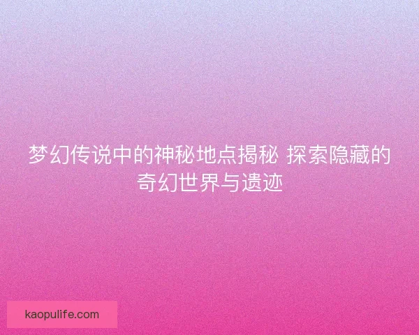梦幻传说中的神秘地点揭秘 探索隐藏的奇幻世界与遗迹
