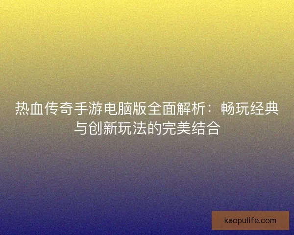 热血传奇手游电脑版全面解析：畅玩经典与创新玩法的完美结合