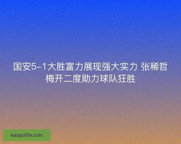 国安5-1大胜富力展现强大实力 张稀哲梅开二度助力球队狂胜 国安5-1大胜富力展现强大实力 张稀哲梅开二度助力球队狂胜