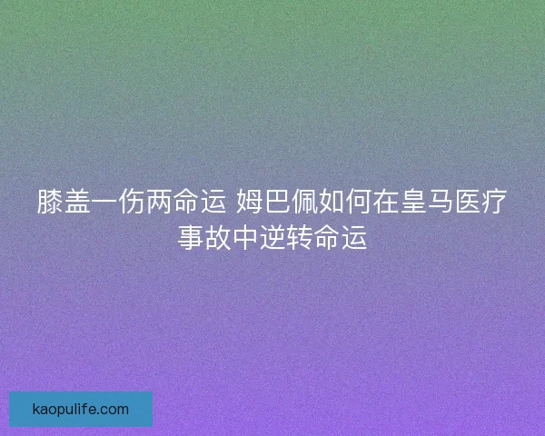 膝盖一伤两命运 姆巴佩如何在皇马医疗事故中逆转命运 膝盖一伤两命运 姆巴佩如何在皇马医疗事故中逆转命运
