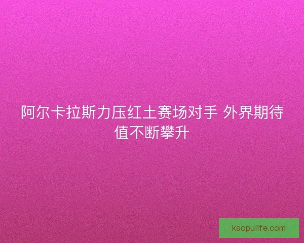 阿尔卡拉斯力压红土赛场对手 外界期待值不断攀升 阿尔卡拉斯力压红土赛场对手 外界期待值不断攀升