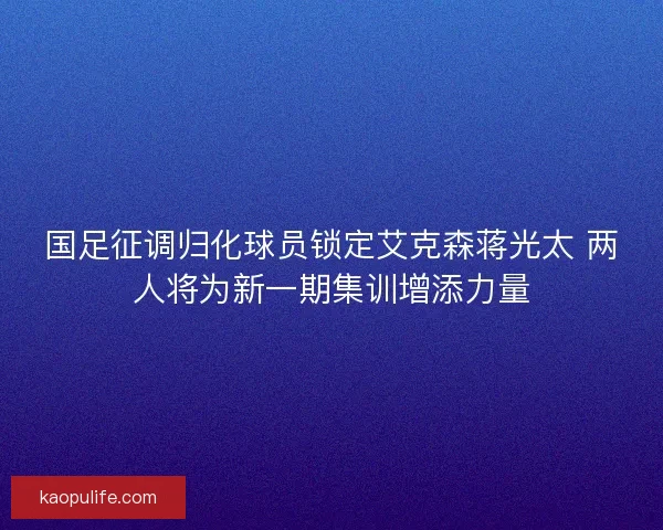 国足征调归化球员锁定艾克森蒋光太 两人将为新一期集训增添力量 国足征调归化球员锁定艾克森蒋光太 两人将为新一期集训增添力量