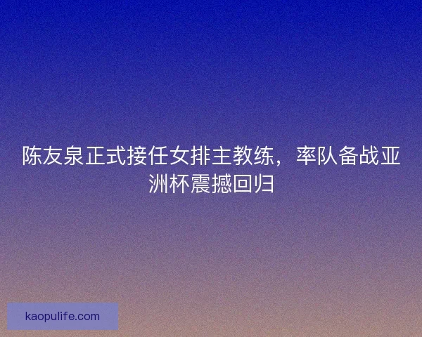 陈友泉正式接任女排主教练,率队备战亚洲杯震撼回归 陈友泉正式接任女排主教练,率队备战亚洲杯震撼回归
