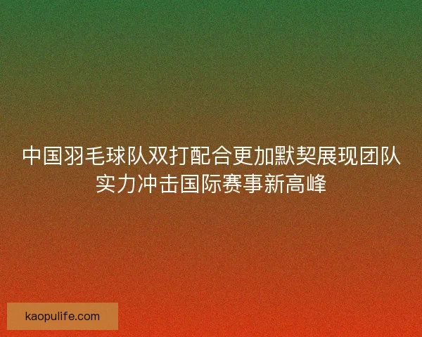 中国羽毛球队双打配合更加默契展现团队实力冲击国际赛事新高峰 中国羽毛球队双打配合更加默契展现团队实力冲击国际赛事新高峰