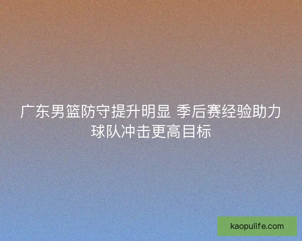 广东男篮防守提升明显 季后赛经验助力球队冲击更高目标
