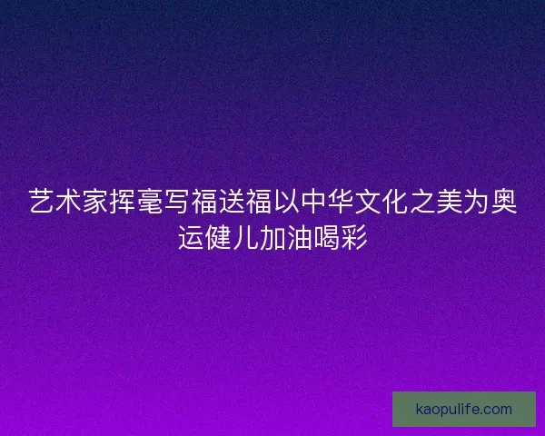 艺术家挥毫写福送福以中华文化之美为奥运健儿加油喝彩