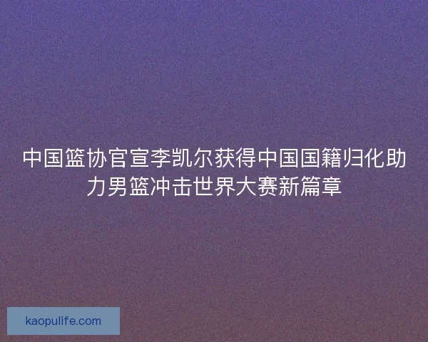 中国篮协官宣李凯尔获得中国国籍归化助力男篮冲击世界大赛新篇章